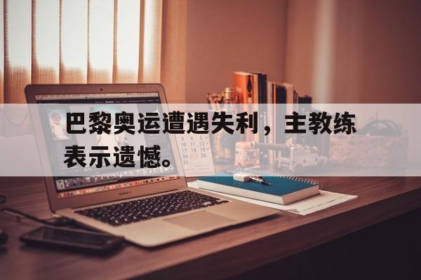 电子竞技真人娱乐-巴黎奥运遭遇失利，主教练表示遗憾。