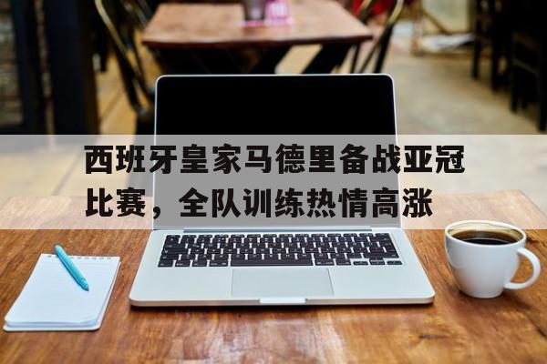 电子竞技真人娱乐-西班牙皇家马德里备战亚冠比赛，全队训练热情高涨