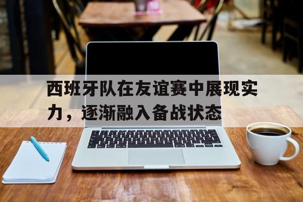 IM电竞-西班牙队在友谊赛中展现实力，逐渐融入备战状态